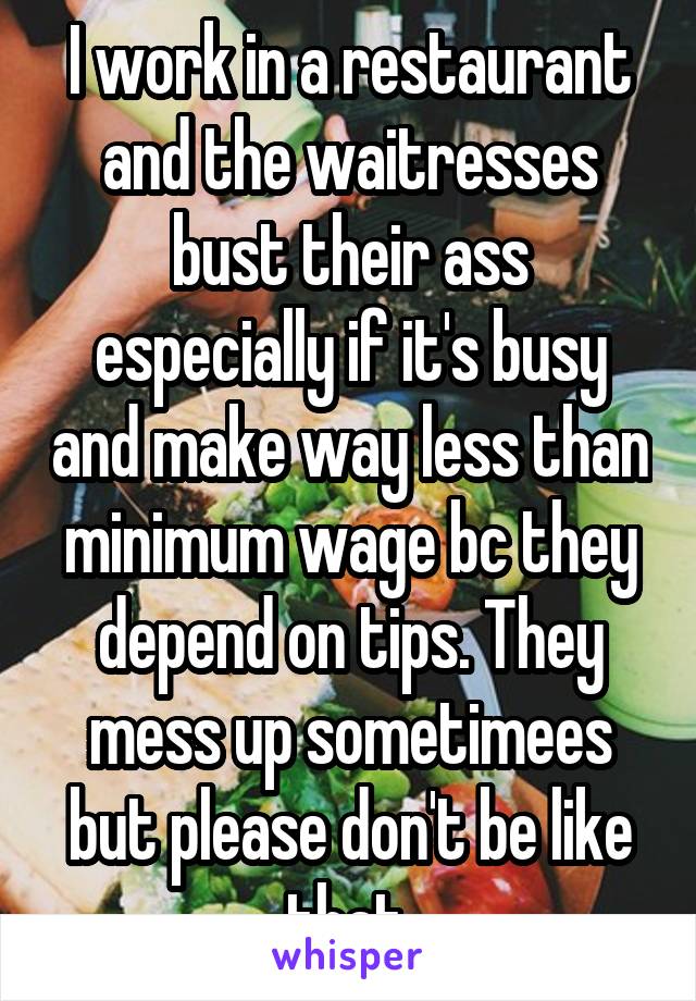 I work in a restaurant and the waitresses bust their ass especially if it's busy and make way less than minimum wage bc they depend on tips. They mess up sometimees but please don't be like that.