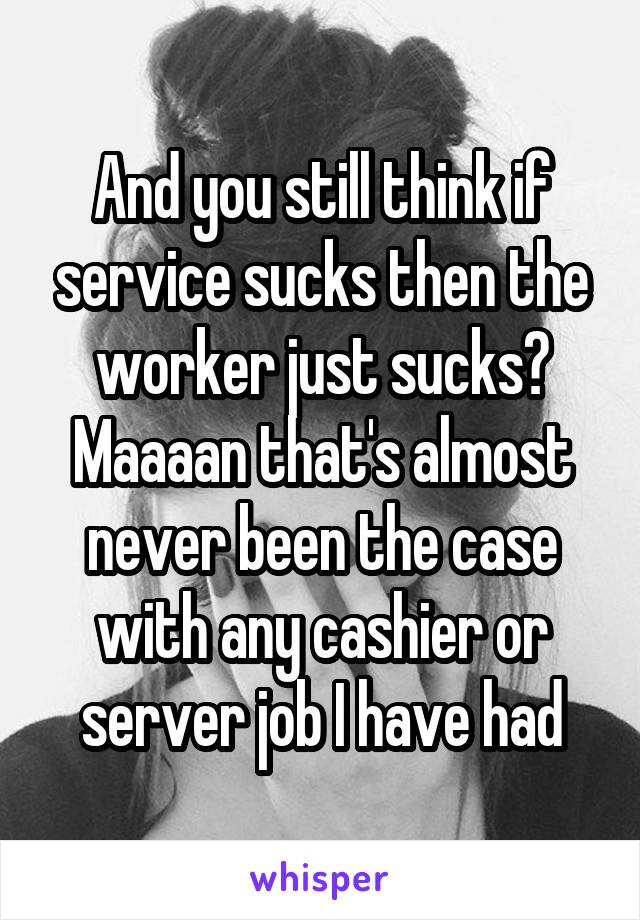 And you still think if service sucks then the worker just sucks? Maaaan that's almost never been the case with any cashier or server job I have had