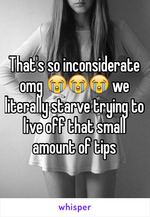 That's so inconsiderate omg 😭😭😭 we literally starve trying to live off that small amount of tips