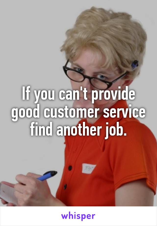 If you can't provide good customer service find another job.