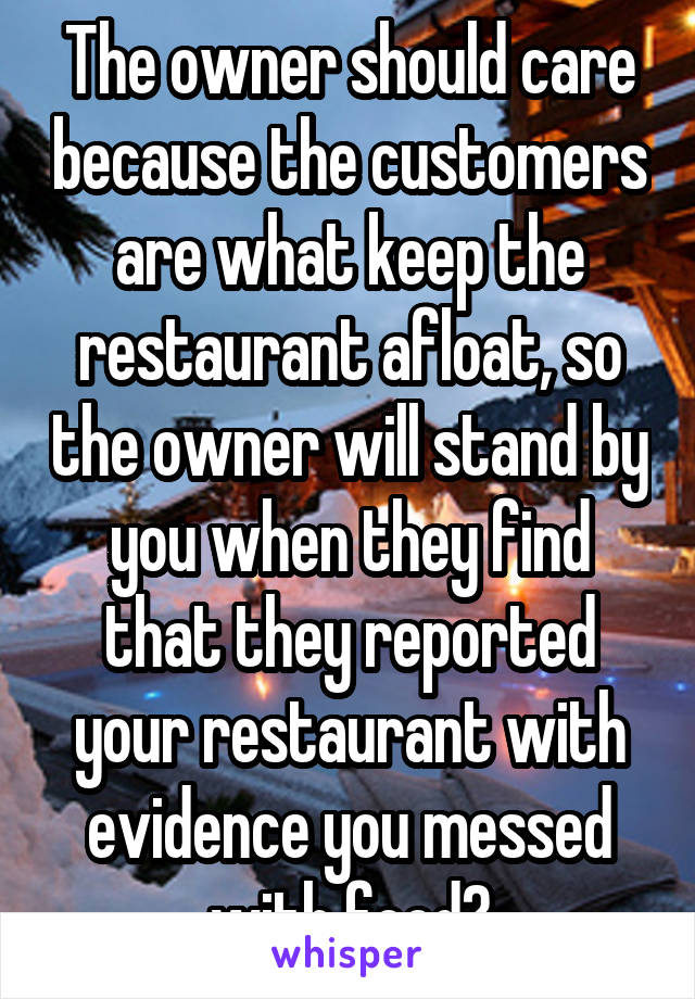 The owner should care because the customers are what keep the restaurant afloat, so the owner will stand by you when they find that they reported your restaurant with evidence you messed with food?