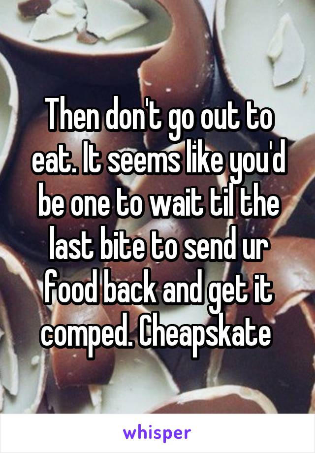 Then don't go out to eat. It seems like you'd be one to wait til the last bite to send ur food back and get it comped. Cheapskate 