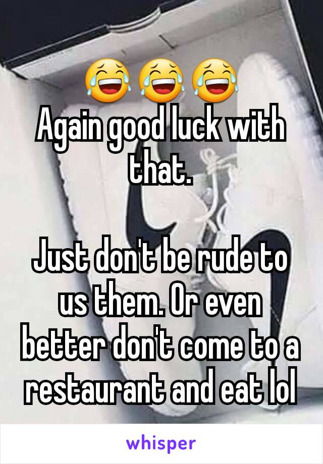 😂😂😂
Again good luck with that.

Just don't be rude to us them. Or even better don't come to a restaurant and eat lol