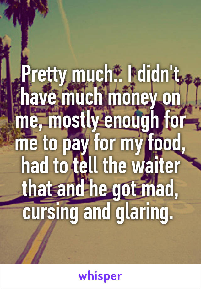 Pretty much.. I didn't have much money on me, mostly enough for me to pay for my food, had to tell the waiter that and he got mad, cursing and glaring. 