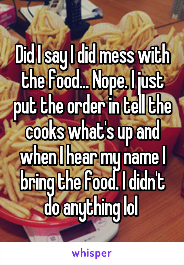 Did I say I did mess with the food... Nope. I just put the order in tell the cooks what's up and when I hear my name I bring the food. I didn't do anything lol 