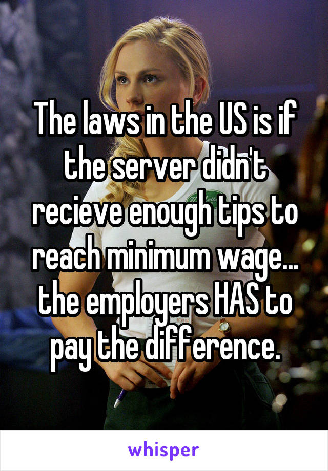 The laws in the US is if the server didn't recieve enough tips to reach minimum wage... the employers HAS to pay the difference.