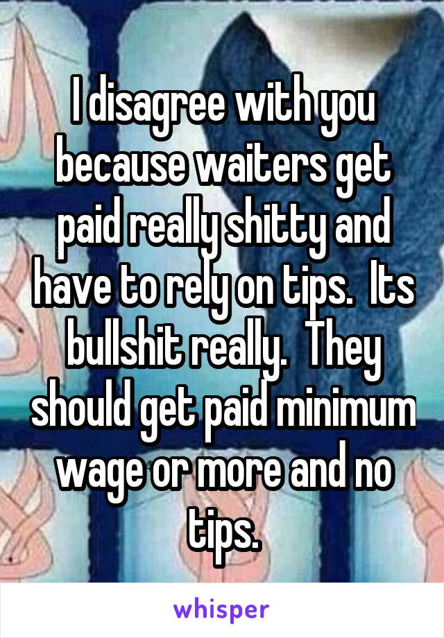 I disagree with you because waiters get paid really shitty and have to rely on tips.  Its bullshit really.  They should get paid minimum wage or more and no tips.