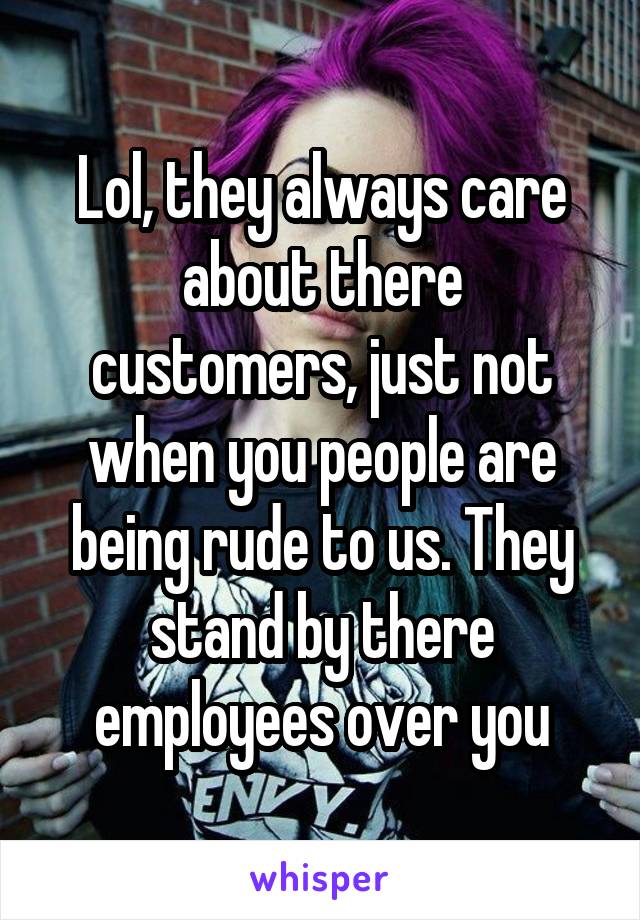 Lol, they always care about there customers, just not when you people are being rude to us. They stand by there employees over you