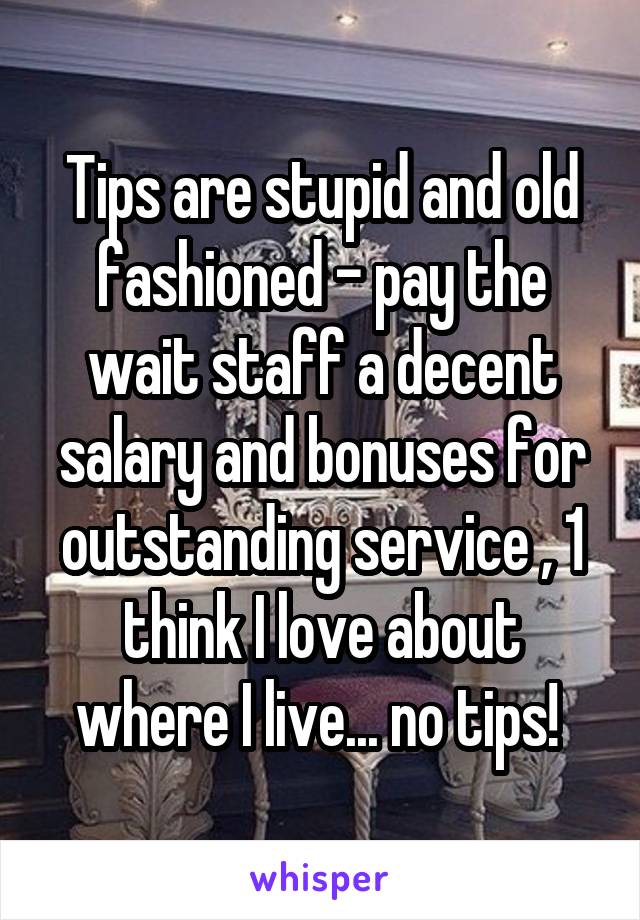 Tips are stupid and old fashioned - pay the wait staff a decent salary and bonuses for outstanding service , 1 think I love about where I live... no tips! 