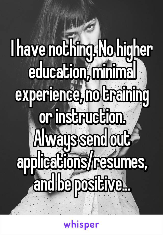 I have nothing. No higher education, minimal experience, no training or instruction.
Always send out applications/resumes, and be positive...