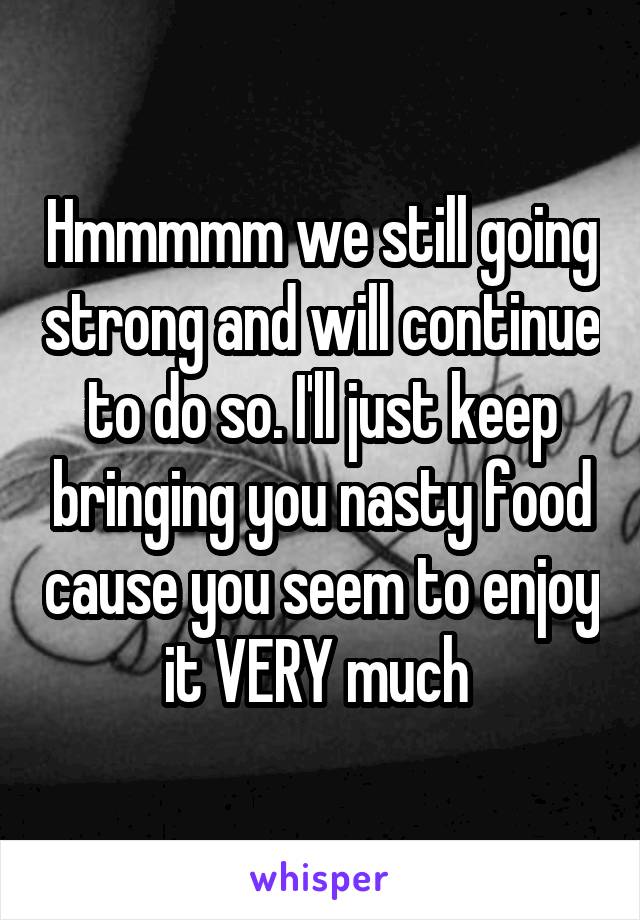 Hmmmmm we still going strong and will continue to do so. I'll just keep bringing you nasty food cause you seem to enjoy it VERY much 