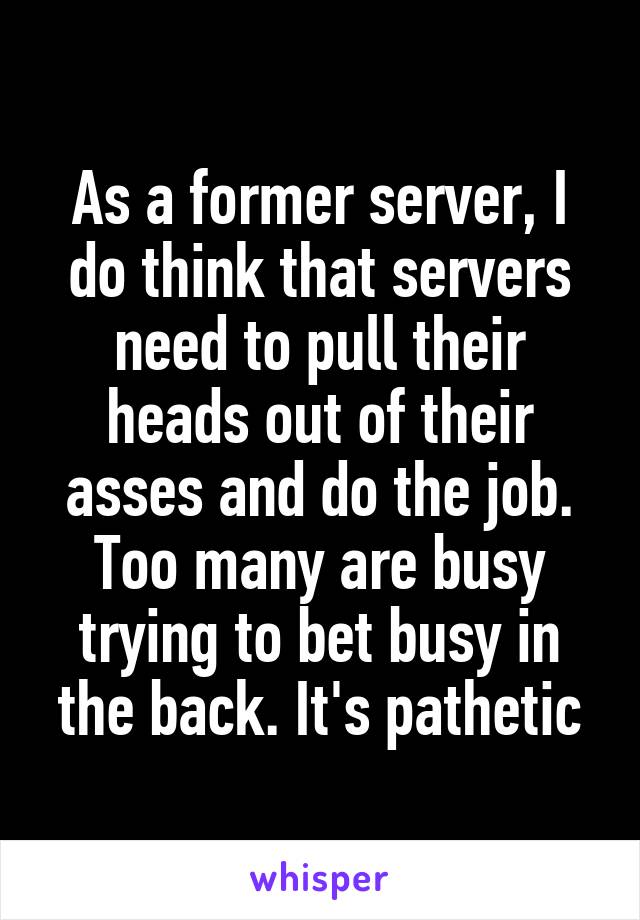 As a former server, I do think that servers need to pull their heads out of their asses and do the job. Too many are busy trying to bet busy in the back. It's pathetic