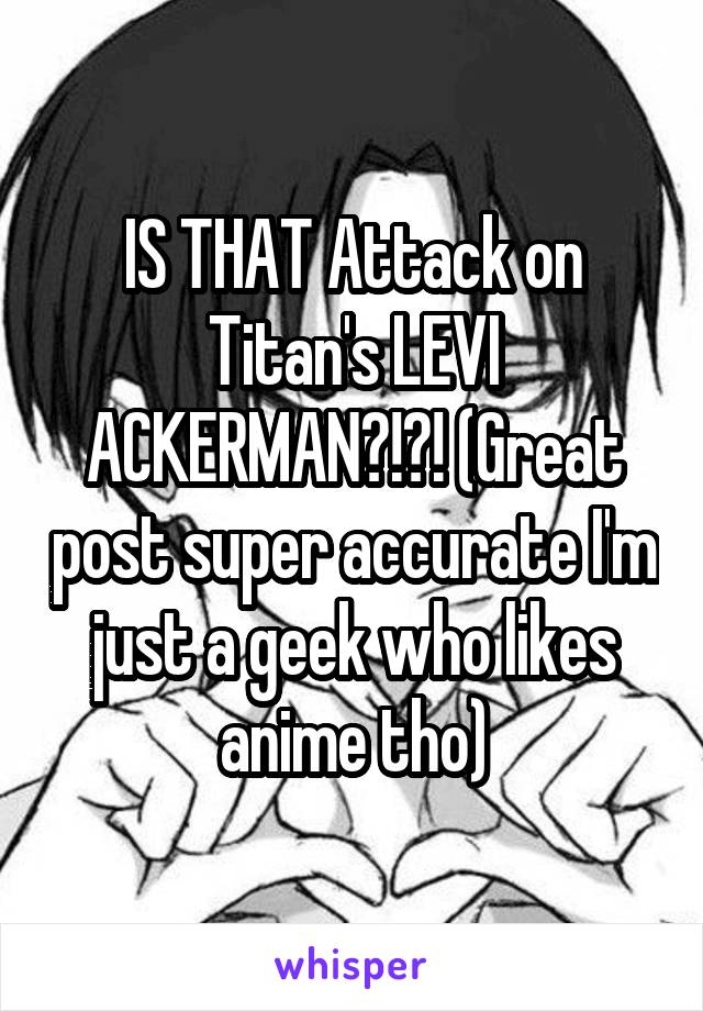 IS THAT Attack on Titan's LEVI ACKERMAN?!?! (Great post super accurate I'm just a geek who likes anime tho)