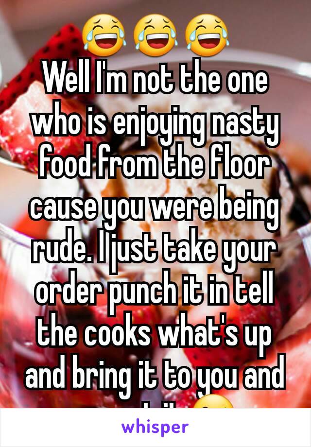 😂😂😂
Well I'm not the one who is enjoying nasty food from the floor cause you were being rude. I just take your order punch it in tell the cooks what's up and bring it to you and you eat it 😘