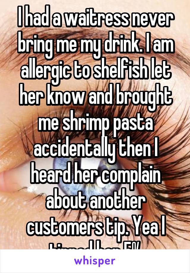 I had a waitress never bring me my drink. I am allergic to shelfish let her know and brought me shrimp pasta accidentally then I heard her complain about another customers tip. Yea I tipped her 5%