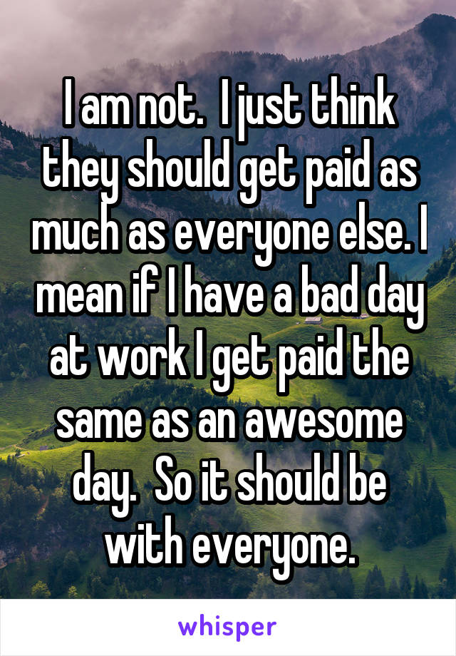 I am not.  I just think they should get paid as much as everyone else. I mean if I have a bad day at work I get paid the same as an awesome day.  So it should be with everyone.