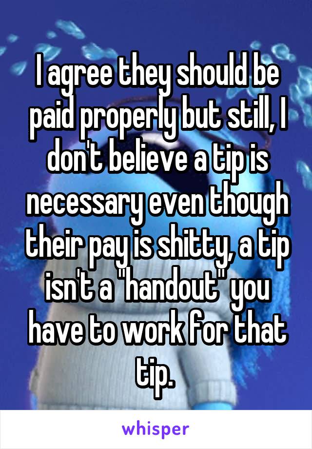 I agree they should be paid properly but still, I don't believe a tip is necessary even though their pay is shitty, a tip isn't a "handout" you have to work for that tip. 