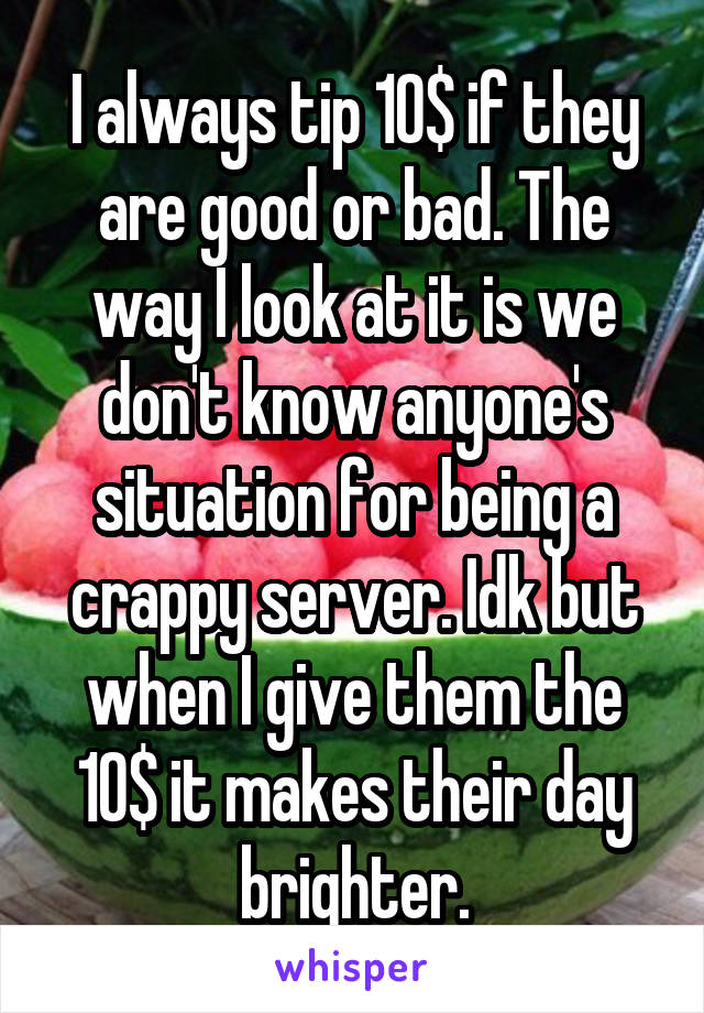 I always tip 10$ if they are good or bad. The way I look at it is we don't know anyone's situation for being a crappy server. Idk but when I give them the 10$ it makes their day brighter.