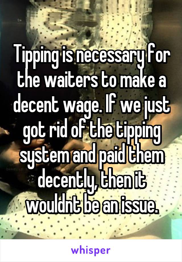 Tipping is necessary for the waiters to make a decent wage. If we just got rid of the tipping system and paid them decently, then it wouldnt be an issue.