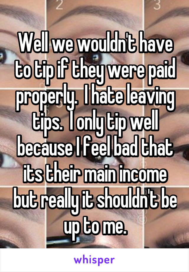 Well we wouldn't have to tip if they were paid properly.  I hate leaving tips.  I only tip well because I feel bad that its their main income but really it shouldn't be up to me.