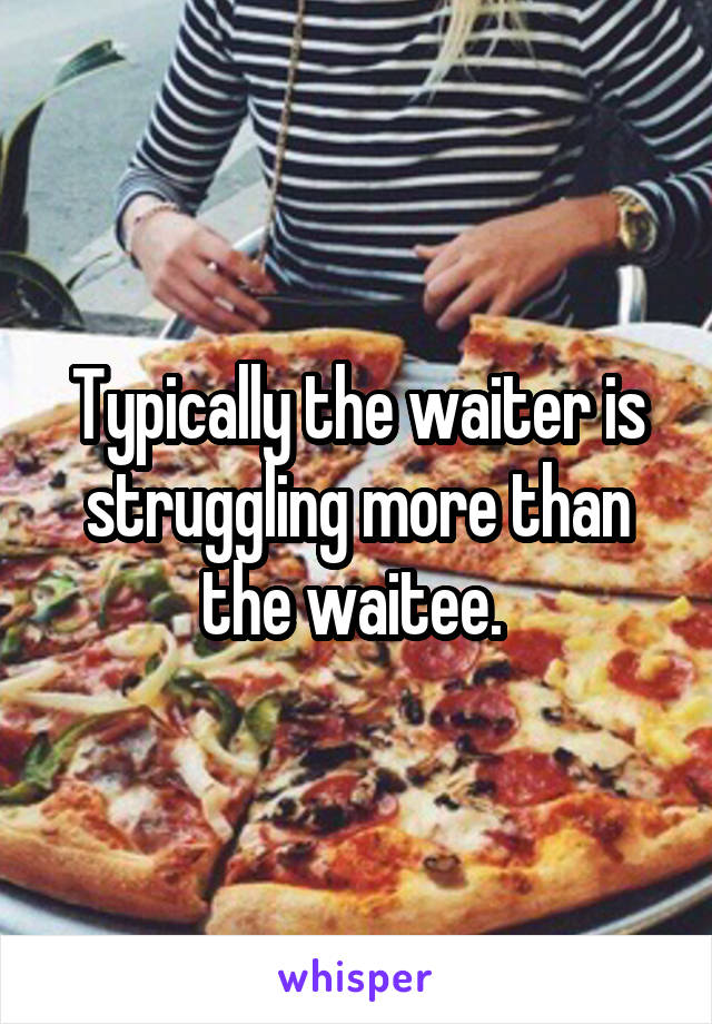 Typically the waiter is struggling more than the waitee. 