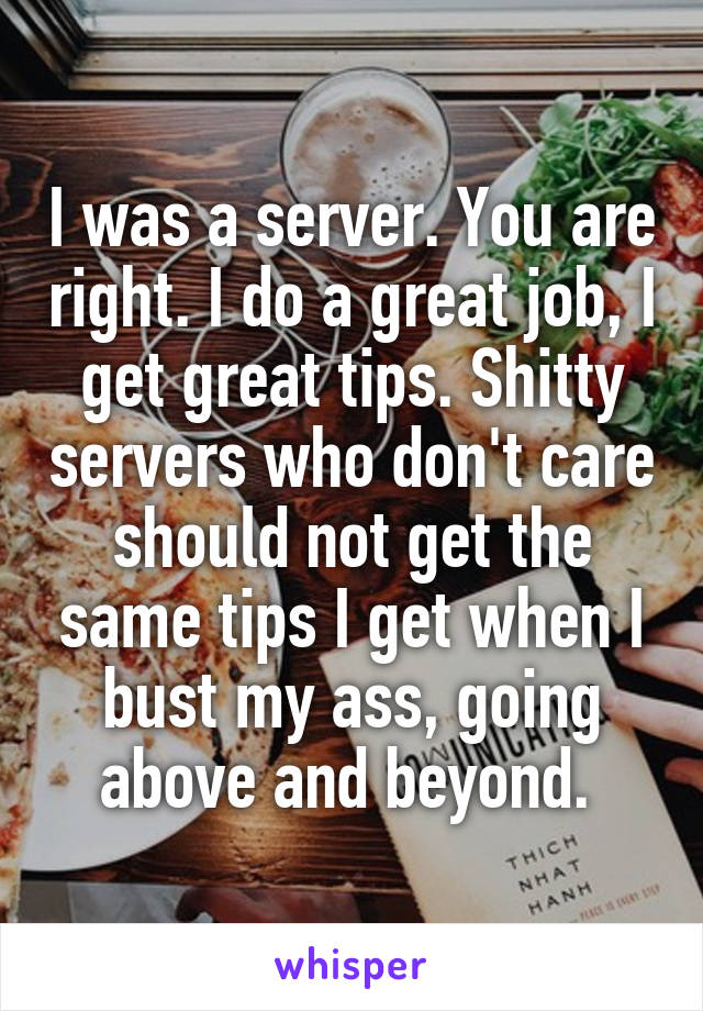 I was a server. You are right. I do a great job, I get great tips. Shitty servers who don't care should not get the same tips I get when I bust my ass, going above and beyond. 