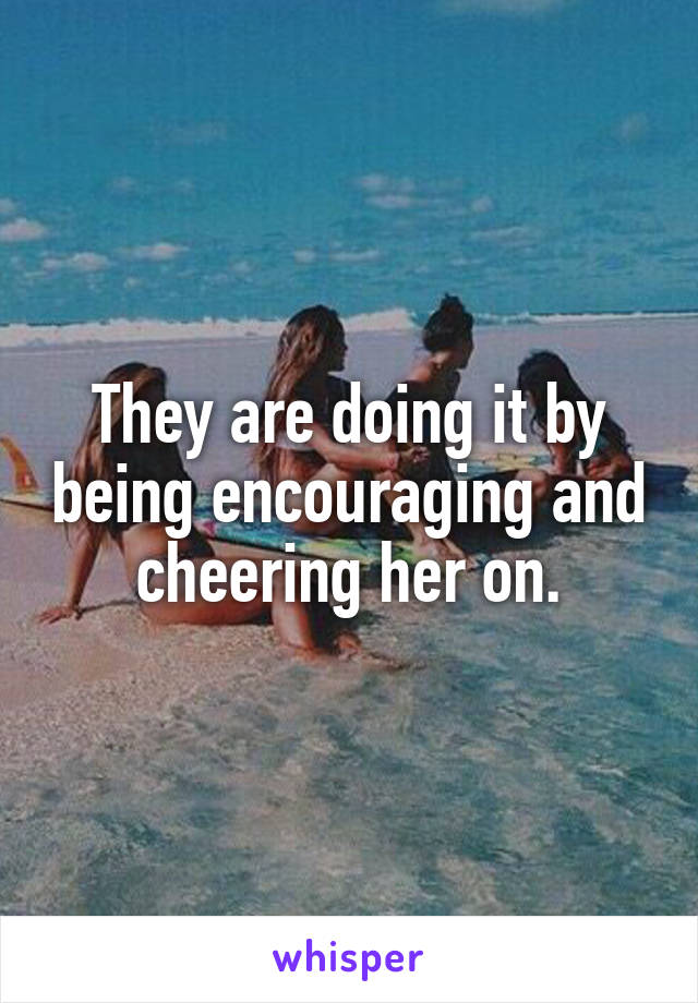 They are doing it by being encouraging and cheering her on.