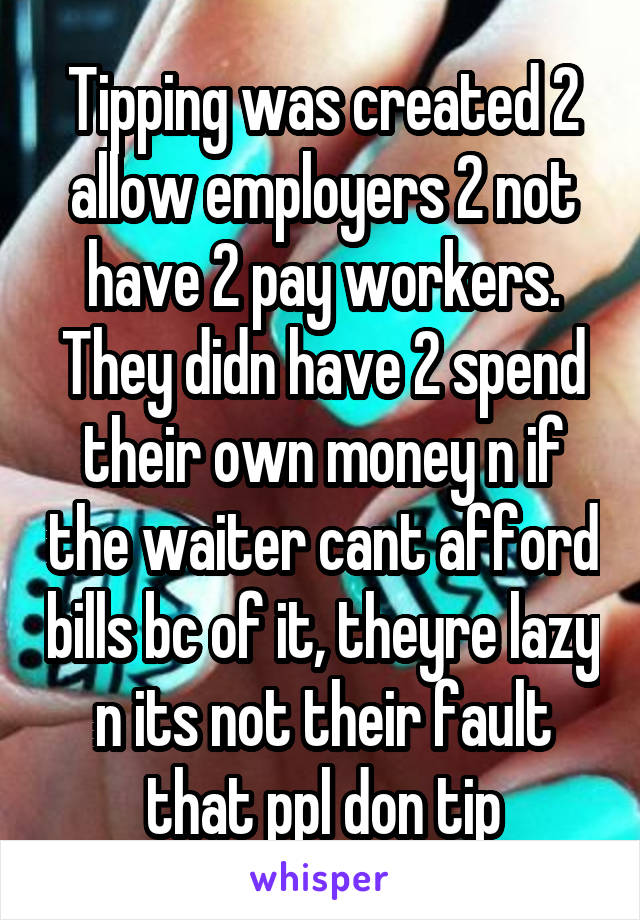 Tipping was created 2 allow employers 2 not have 2 pay workers. They didn have 2 spend their own money n if the waiter cant afford bills bc of it, theyre lazy n its not their fault that ppl don tip