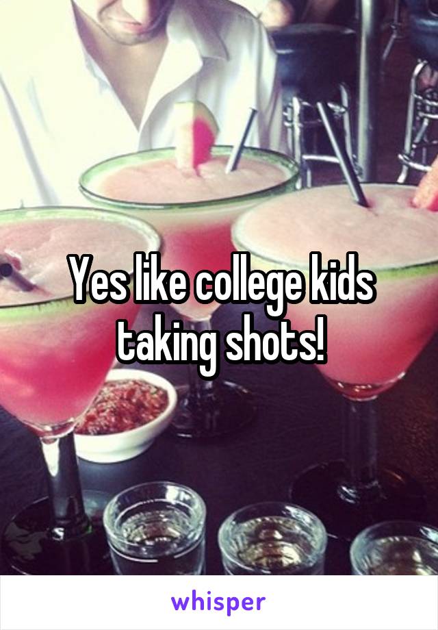 Yes like college kids taking shots!