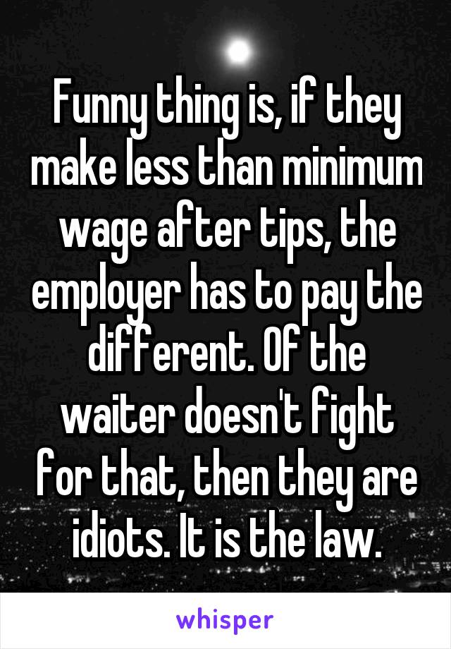 Funny thing is, if they make less than minimum wage after tips, the employer has to pay the different. Of the waiter doesn't fight for that, then they are idiots. It is the law.