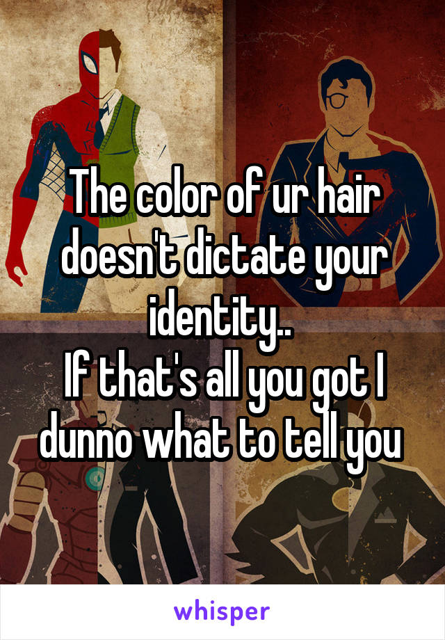 The color of ur hair doesn't dictate your identity.. 
If that's all you got I dunno what to tell you 