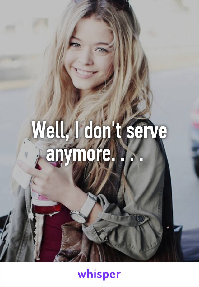 Well, I don't serve anymore. . . .  