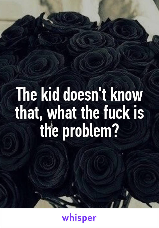 The kid doesn't know that, what the fuck is the problem?