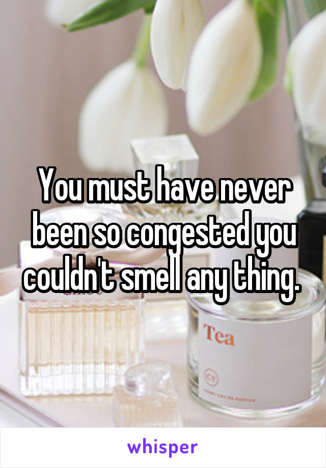 You must have never been so congested you couldn't smell any thing. 