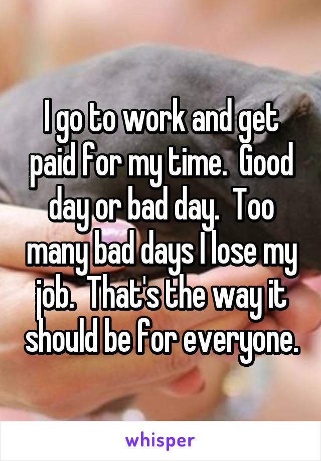 I go to work and get paid for my time.  Good day or bad day.  Too many bad days I lose my job.  That's the way it should be for everyone.