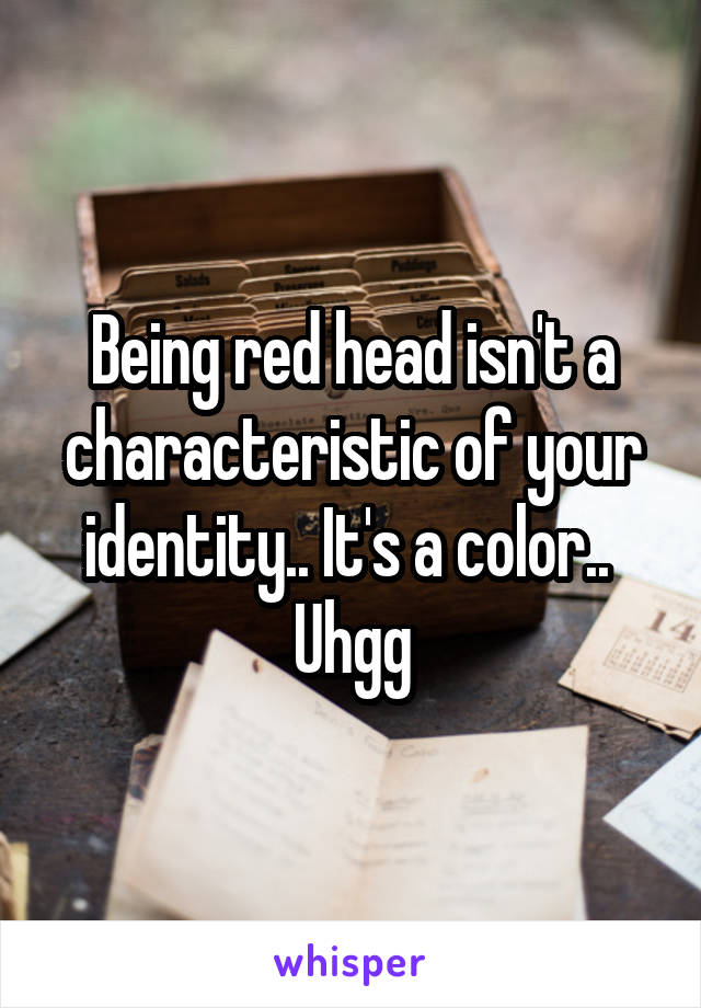 Being red head isn't a characteristic of your identity.. It's a color.. 
Uhgg