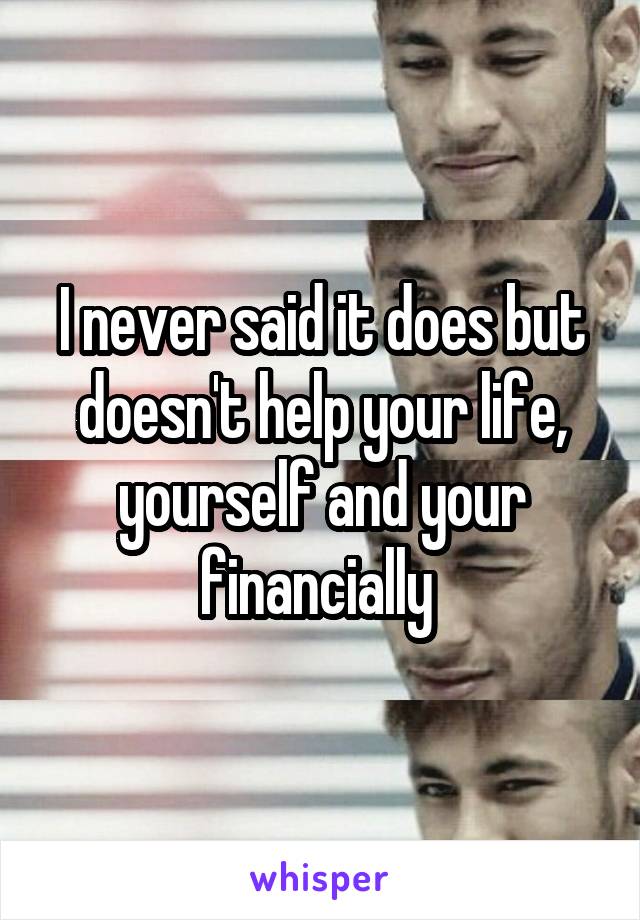 I never said it does but doesn't help your life, yourself and your financially 