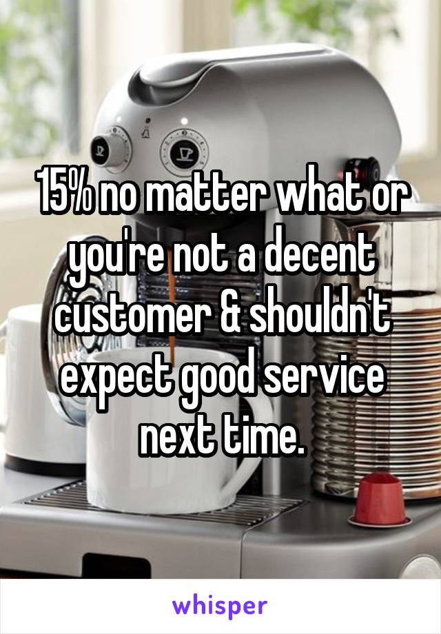 15% no matter what or you're not a decent customer & shouldn't expect good service next time.