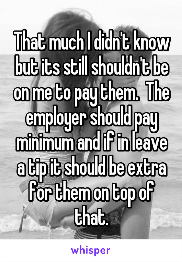 That much I didn't know but its still shouldn't be on me to pay them.  The employer should pay minimum and if in leave a tip it should be extra for them on top of that.