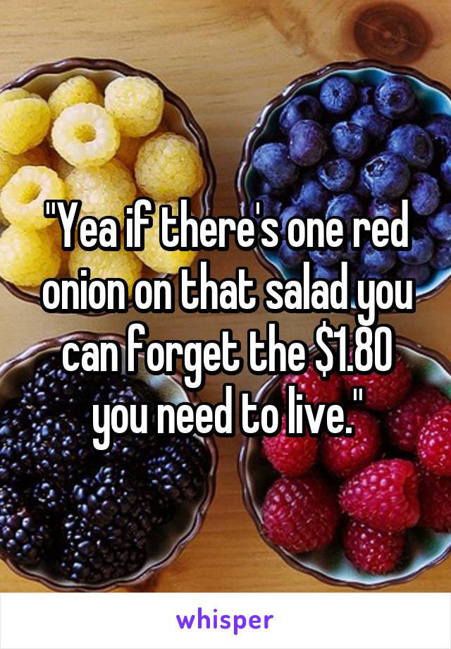 "Yea if there's one red onion on that salad you can forget the $1.80 you need to live."