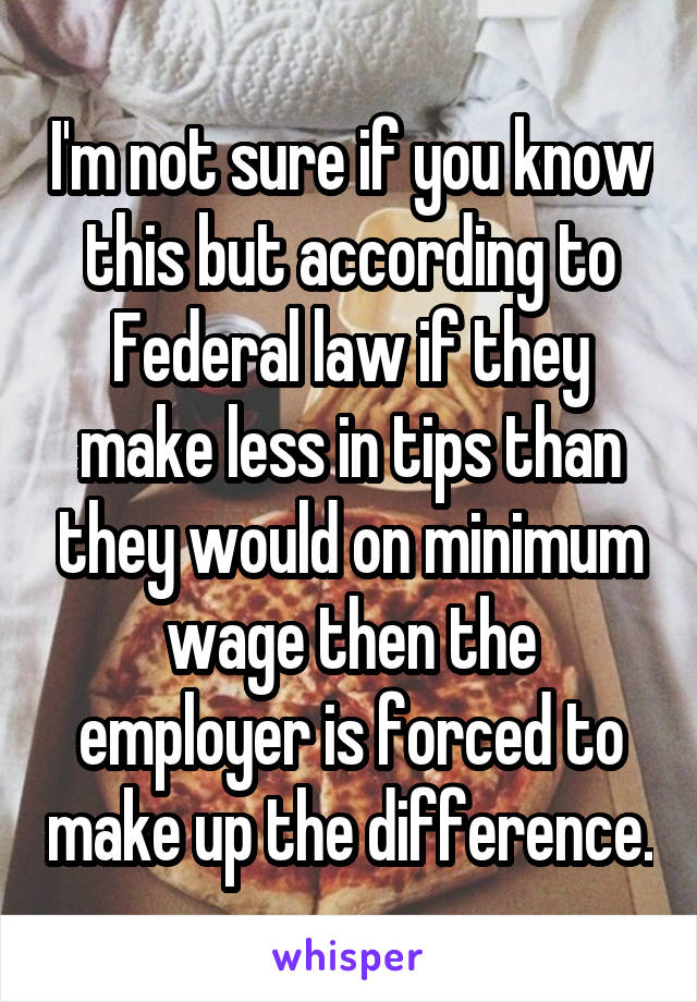 I'm not sure if you know this but according to Federal law if they make less in tips than they would on minimum wage then the employer is forced to make up the difference.