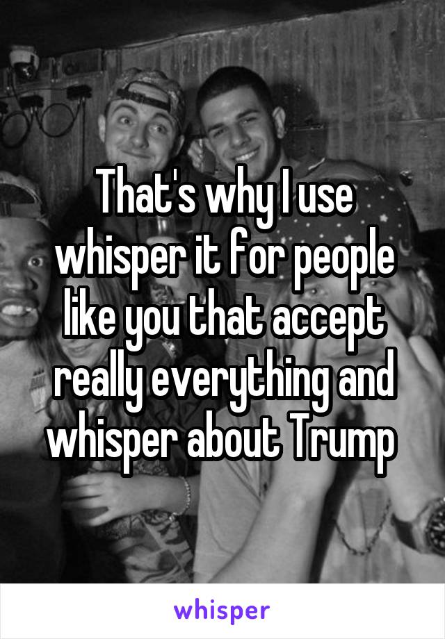 That's why I use whisper it for people like you that accept really everything and whisper about Trump 