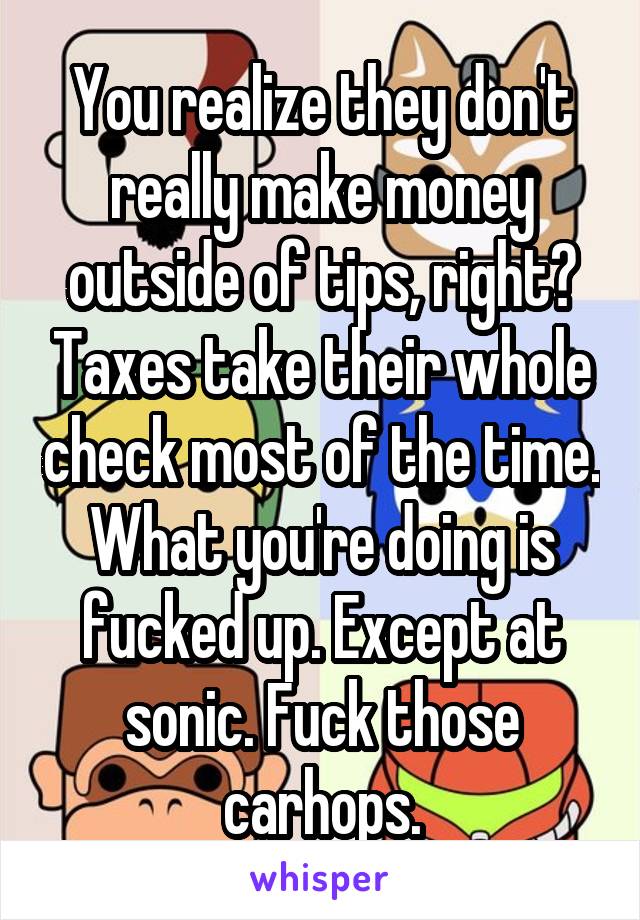 You realize they don't really make money outside of tips, right? Taxes take their whole check most of the time. What you're doing is fucked up. Except at sonic. Fuck those carhops.