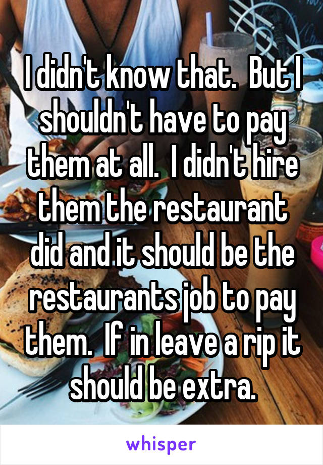 I didn't know that.  But I shouldn't have to pay them at all.  I didn't hire them the restaurant did and it should be the restaurants job to pay them.  If in leave a rip it should be extra.