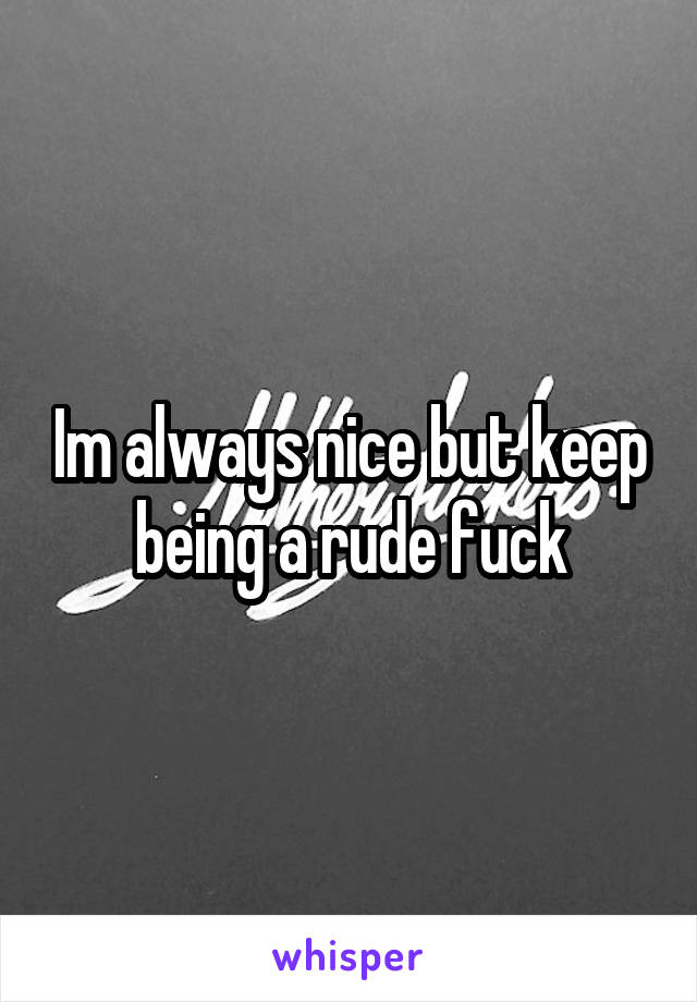 Im always nice but keep being a rude fuck