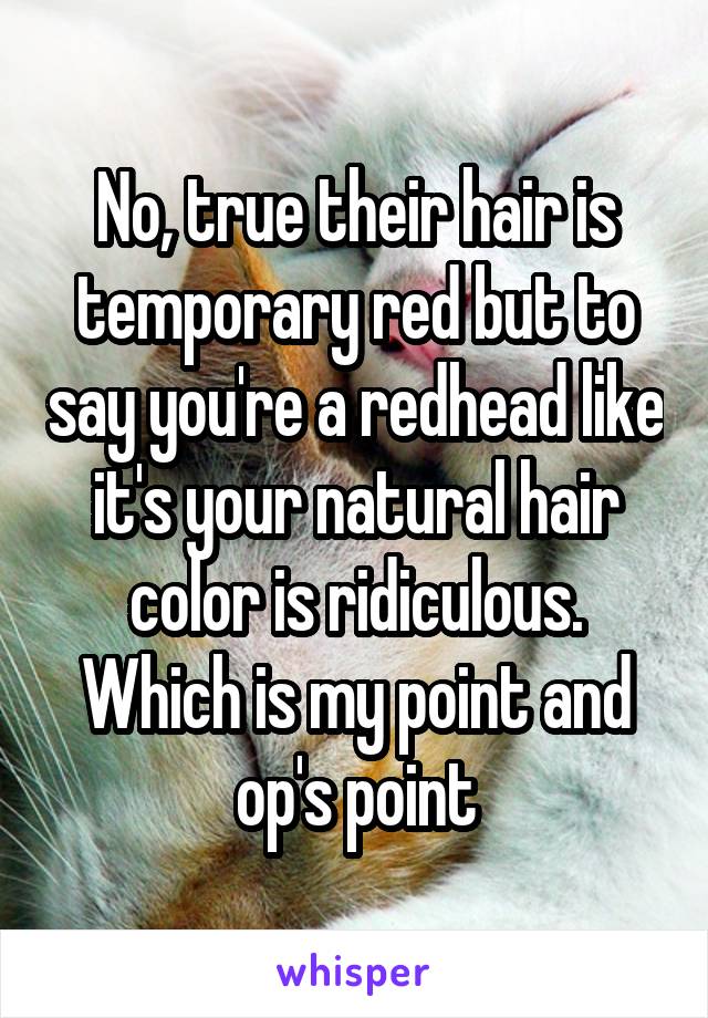 No, true their hair is temporary red but to say you're a redhead like it's your natural hair color is ridiculous.
Which is my point and op's point