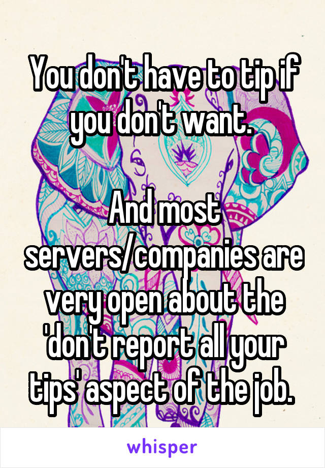 You don't have to tip if you don't want. 

And most servers/companies are very open about the 'don't report all your tips' aspect of the job. 