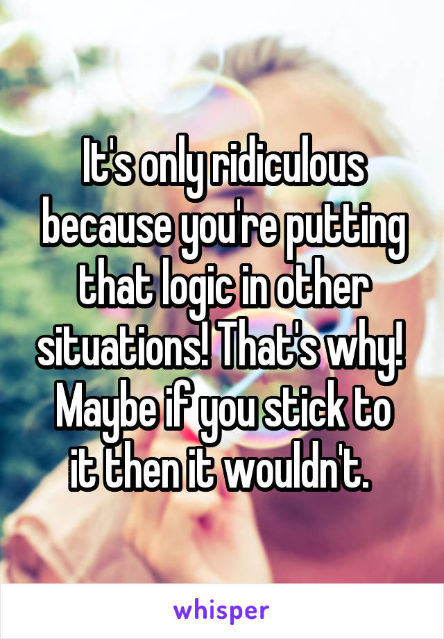 It's only ridiculous because you're putting that logic in other situations! That's why! 
Maybe if you stick to it then it wouldn't. 