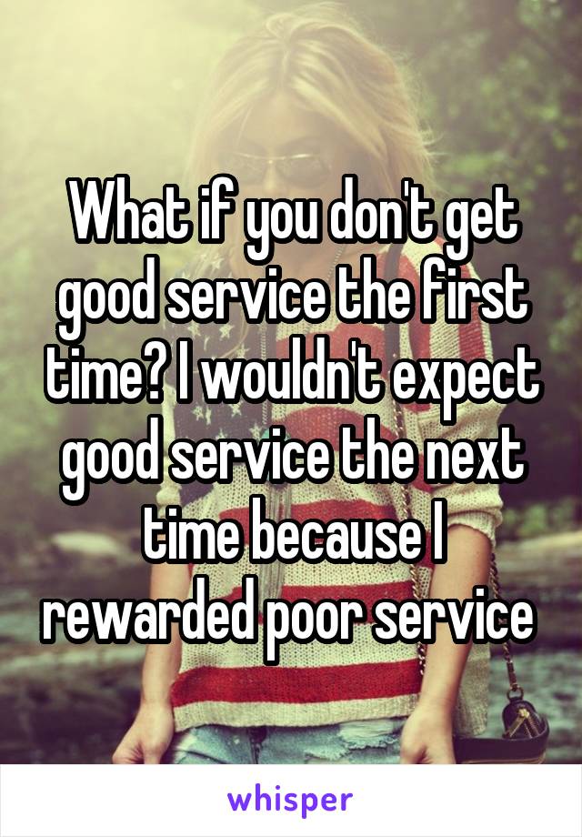 What if you don't get good service the first time? I wouldn't expect good service the next time because I rewarded poor service 