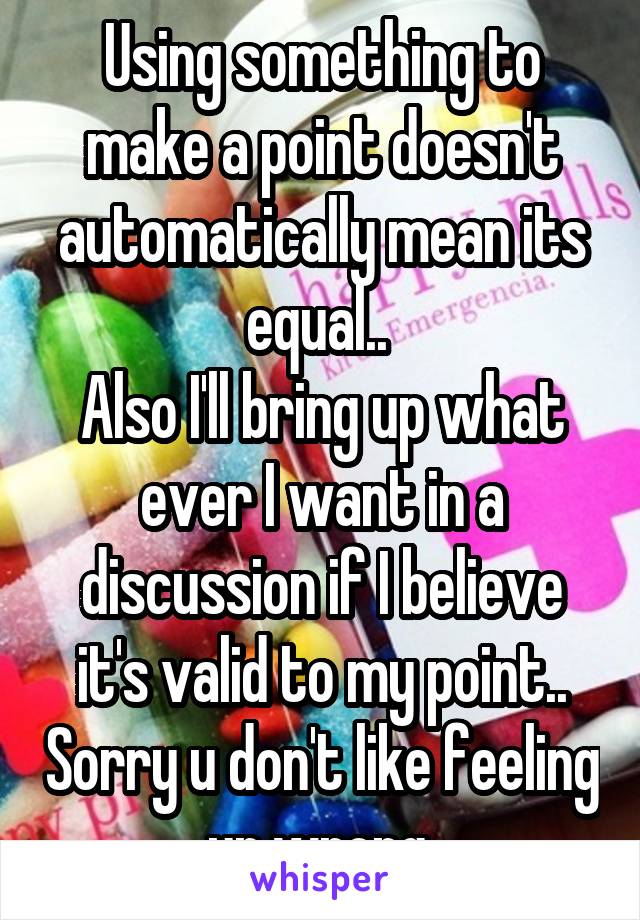 Using something to make a point doesn't automatically mean its equal.. 
Also I'll bring up what ever I want in a discussion if I believe it's valid to my point.. Sorry u don't like feeling ur wrong 